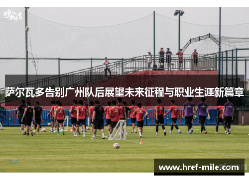 萨尔瓦多告别广州队后展望未来征程与职业生涯新篇章