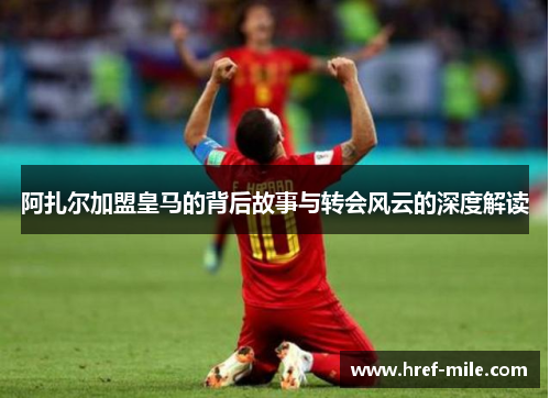 阿扎尔加盟皇马的背后故事与转会风云的深度解读 阿扎尔加盟皇马的背后故事与转会风云的深度解读