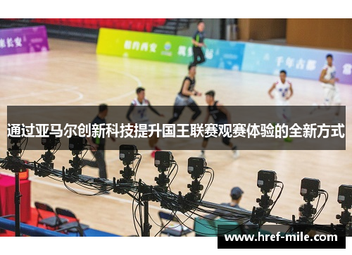 通过亚马尔创新科技提升国王联赛观赛体验的全新方式 通过亚马尔创新科技提升国王联赛观赛体验的全新方式