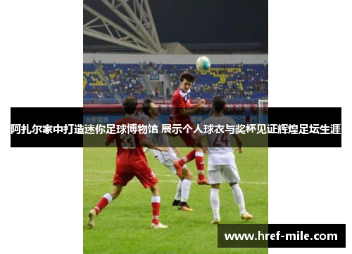 阿扎尔家中打造迷你足球博物馆 展示个人球衣与奖杯见证辉煌足坛生涯 阿扎尔家中打造迷你足球博物馆 展示个人球衣与奖杯见证辉煌足坛生涯