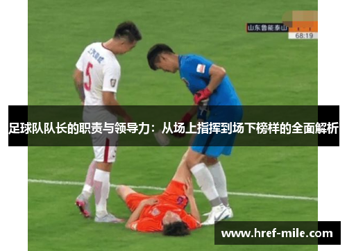 足球队队长的职责与领导力：从场上指挥到场下榜样的全面解析