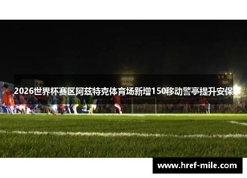 2026世界杯赛区阿兹特克体育场新增150移动警亭提升安保