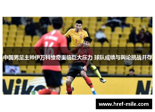 中国男足主帅伊万科维奇面临巨大压力 球队成绩与舆论挑战并存 中国男足主帅伊万科维奇面临巨大压力 球队成绩与舆论挑战并存